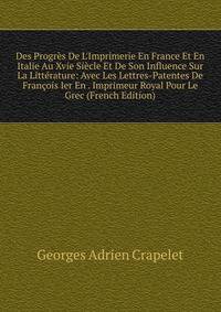 Des Progr?s De L'Imprimerie En France Et En Italie Au Xvie Si?cle Et De Son Influence Sur La Litt?rature: Avec Les Lettres-Patentes De Fran?ois Ier En . Imprimeur Royal Pour Le Grec (French Edition)