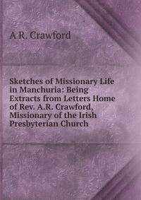 Sketches of Missionary Life in Manchuria: Being Extracts from Letters Home of Rev. A.R. Crawford, Missionary of the Irish Presbyterian Church