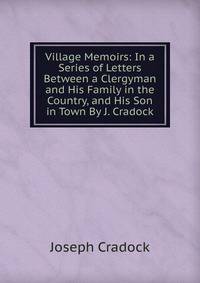 Village Memoirs: In a Series of Letters Between a Clergyman and His Family in the Country, and His Son in Town By J. Cradock.