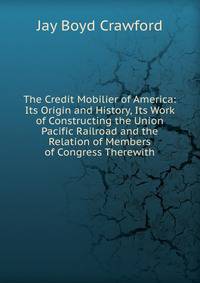 The Credit Mobilier of America: Its Origin and History, Its Work of Constructing the Union Pacific Railroad and the Relation of Members of Congress Therewith
