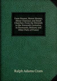 Farm Houses, Manor Houses, Minor Chateaux and Small Churches: From the Eleventh to the Sixteenth Centuries, in Normandy, Brittany and Other Parts of France