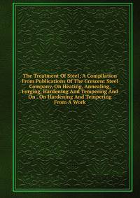 The Treatment Of Steel; A Compilation From Publications Of The Crescent Steel Company, On Heating, Annealing, Forging, Hardening And Tempering And On . On Hardening And Tempering From A Work