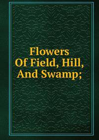 Flowers Of Field, Hill, And Swamp;