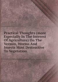 Practical Thoughts (more Especially In The Interest Of Agriculture) On The Vermin, Worms And Insects Most Destructive To Vegetation