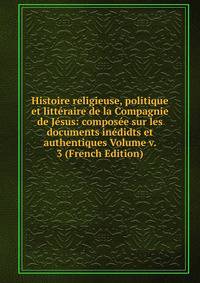 Histoire religieuse, politique et litteraire de la Compagnie de Jesus: composee sur les documents inedidts et authentiques Volume v. 3 (French Edition)