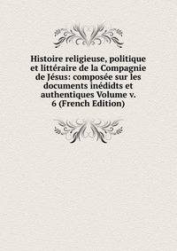 Histoire religieuse, politique et litteraire de la Compagnie de Jesus: composee sur les documents inedidts et authentiques Volume v. 6 (French Edition)