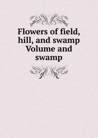 Flowers of field, hill, and swamp Volume and swamp