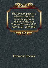 The Creevey papers: a selection from the correspondence &amp; diaries of the late Thomas Creevey, M. P., born 1768--died 1838