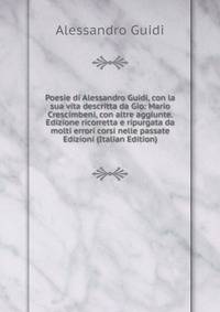 Poesie di Alessandro Guidi, con la sua vita descritta da Gio: Mario Crescimbeni, con altre aggiunte. Edizione ricorretta e ripurgata da molti errori corsi nelle passate Edizioni (Italian Edition)