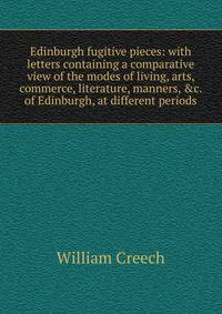 Edinburgh fugitive pieces: with letters containing a comparative view of the modes of living, arts, commerce, literature, manners, &amp;c. of Edinburgh, at different periods