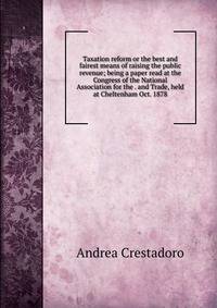 Taxation reform or the best and fairest means of raising the public revenue; being a paper read at the Congress of the National Association for the . and Trade, held at Cheltenham Oct. 1878