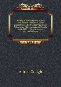 History of Washington County: from its first settlement to the present time : first under Virginia as Yohogania, Ohio, or Augusta County until 1781 : . the townships, boroughs, and villages, etc. :
