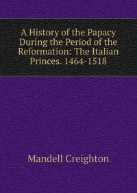 A History of the Papacy During the Period of the Reformation: The Italian Princes. 1464-1518
