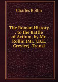 The Roman History . to the Battle of Actium, by Mr. Rollin (Mr. J.B.L. Crevier). Transl