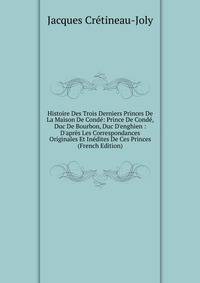 Histoire Des Trois Derniers Princes De La Maison De Cond?: Prince De Cond?, Duc De Bourbon, Duc D'enghien : D'apr?s Les Correspondances Originales Et In?dites De Ces Princes (French Edition)