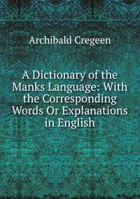 A Dictionary of the Manks Language: With the Corresponding Words Or Explanations in English