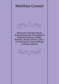 Metrische Und Sprachliche Untersuchung Der Altenglischen Gedichte Andreas, Gu?lac, Phoenix, (Elene, Juliana, Crist).: Ein Beitrag Zur Cynewulffrage (German Edition)