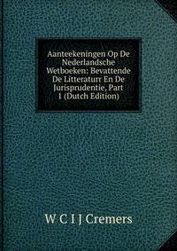 Aanteekeningen Op De Nederlandsche Wetboeken: Bevattende De Litteraturr En De Jurisprudentie, Part 1 (Dutch Edition)