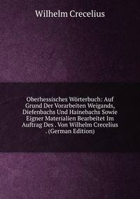 Oberhessisches Worterbuch: Auf Grund Der Vorarbeiten Weigands, Diefenbachs Und Hainebachs Sowie Eigner Materialien Bearbeitet Im Auftrag Des . Von Wilhelm Crecelius . (German Edition)