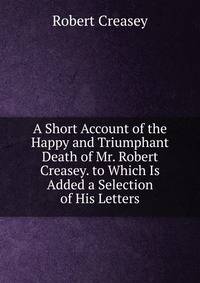 A Short Account of the Happy and Triumphant Death of Mr. Robert Creasey. to Which Is Added a Selection of His Letters