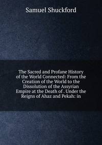 The Sacred and Profane History of the World Connected: From the Creation of the World to the Dissolution of the Assyrian Empire at the Death of . Under the Reigns of Ahaz and Pekah: in