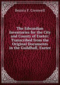 The Edwardian Inventories for the City and County of Exeter: Transcribed from the Original Documents in the Guildhall, Exeter