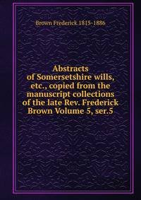 Abstracts of Somersetshire wills, etc., copied from the manuscript collections of the late Rev. Frederick Brown Volume 5, ser.5