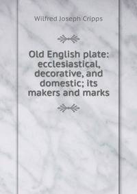 Old English plate: ecclesiastical, decorative, and domestic; its makers and marks