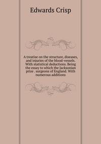 A treatise on the structure, diseases, and injuries of the blood-vessels. With statistical deductions. Being the essay to which the Jacksonian prize . surgeons of England. With numerous additions