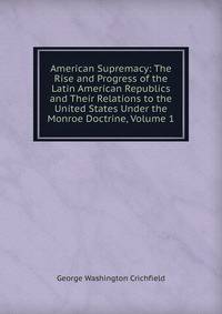 American Supremacy: The Rise and Progress of the Latin American Republics and Their Relations to the United States Under the Monroe Doctrine, Volume 1