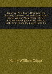 Reports of New Cases, Decided in the Chancery, Common Law, and Ecclesiastical Courts: With an Abridgement of New Statutes Affecting the Laws, Relating to the Church and the Clergy, Parts 1-2