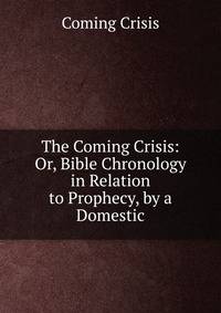 The Coming Crisis: Or, Bible Chronology in Relation to Prophecy, by a Domestic