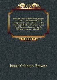 The Life of Sir Halliday Macartney, K. C. M. G.: Commander of Li Hung Chang's Trained Force in the Taeping Rebellion, Founder of the First Chinese . Secretary to the Chinese Legation in London