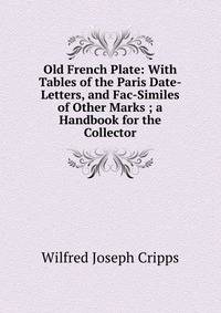 Old French Plate: With Tables of the Paris Date-Letters, and Fac-Similes of Other Marks ; a Handbook for the Collector