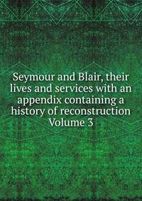 Seymour and Blair, their lives and services with an appendix containing a history of reconstruction Volume 3