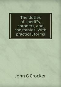 The duties of sheriffs, coroners, and constables: With practical forms