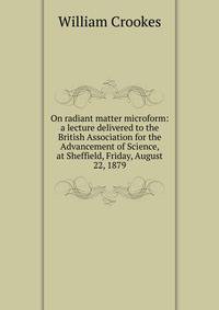 On radiant matter microform: a lecture delivered to the British Association for the Advancement of Science, at Sheffield, Friday, August 22, 1879