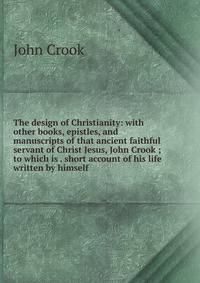 The design of Christianity: with other books, epistles, and manuscripts of that ancient faithful servant of Christ Jesus, John Crook ; to which is . short account of his life written by himself