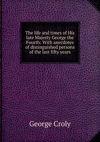 The life and times of His late Majesty George the Fourth: With anecdotes of distinguished persons of the last fifty years
