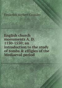 English church monuments A. D. 1150-1550; an introduction to the study of tombs &amp; effigies of the Mediaeval period