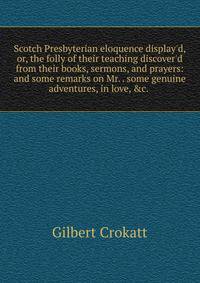 Scotch Presbyterian eloquence display'd, or, the folly of their teaching discover'd from their books, sermons, and prayers: and some remarks on Mr. . some genuine adventures, in love, &amp;c. .
