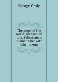The angel of the world; an Arabian tale. Sebastian; a Spanish tale: with other poems
