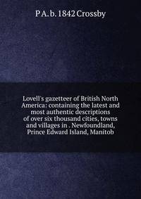 Lovell's gazetteer of British North America: containing the latest and most authentic descriptions of over six thousand cities, towns and villages in . Newfoundland, Prince Edward Island, Manitob