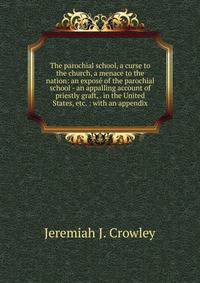 The parochial school, a curse to the church, a menace to the nation: an expose of the parochial school - an appalling account of priestly graft, . in the United States, etc. : with an appendix