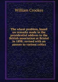 The wheat problem, based on remarks made in the presidential address to the British association at Bristol in 1898; revised with an answer to various critics
