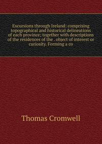Excursions through Ireland: comprising topographical and historical delineations of each province; together with descriptions of the residences of the . object of interest or curiosity. Forming a co