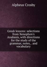 Greek lessons: selections from Xenophon's Anabasis, with directions for the study of the grammar, notes, . and vocabulary