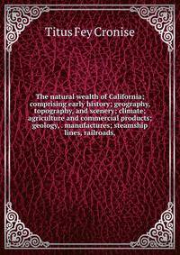 The natural wealth of California; comprising early history; geography, topography, and scenery; climate; agriculture and commercial products; geology, . manufactures; steamship lines, railroads,