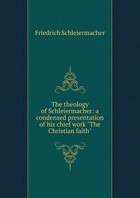 The theology of Schleiermacher: a condensed presentation of his chief work "The Christian faith"