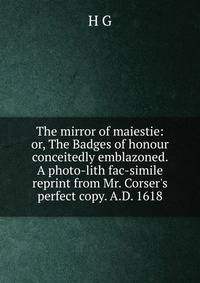 The mirror of maiestie: or, The Badges of honour conceitedly emblazoned. A photo-lith fac-simile reprint from Mr. Corser's perfect copy. A.D. 1618